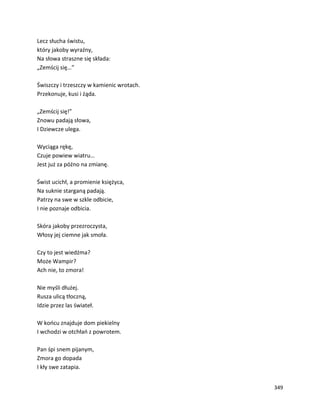 349
Lecz słucha świstu,
który jakoby wyraźny,
Na słowa straszne się składa:
„Zemścij się…”
Świszczy i trzeszczy w kamienic wrotach.
Przekonuje, kusi i żąda.
„Zemścij się!”
Znowu padają słowa,
I Dziewcze ulega.
Wyciąga rękę,
Czuje powiew wiatru…
Jest już za późno na zmianę.
Świst ucichł, a promienie księżyca,
Na suknie starganą padają.
Patrzy na swe w szkle odbicie,
I nie poznaje odbicia.
Skóra jakoby przezroczysta,
Włosy jej ciemne jak smoła.
Czy to jest wiedźma?
Może Wampir?
Ach nie, to zmora!
Nie myśli dłużej.
Rusza ulicą tłoczną,
Idzie przez las świateł.
W końcu znajduje dom piekielny
I wchodzi w otchłań z powrotem.
Pan śpi snem pijanym,
Zmora go dopada
I kły swe zatapia.
 