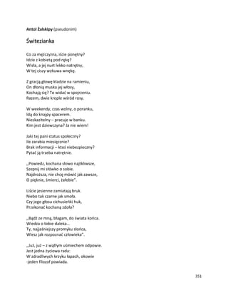 351
Antol Żalskipy (pseudonim)
Świtezianka
Co za mężczyzna, iście ponętny?
Idzie z kobietą pod rękę?
Wisła, a jej nurt lekko natrętny,
W tej ciszy wykuwa wnękę.
Z gracją głowę kładzie na ramieniu,
On dłonią muska jej włosy,
Kochają się? To widać w spojrzeniu.
Razem, dwie krople wśród rosy.
W weekendy, czas wolny, o poranku,
Idą do knajpy spacerem.
Nieskazitelny – pracuje w banku.
Kim jest dziewczyna? Ja nie wiem!
Jaki tej pani status społeczny?
Ile zarabia miesięcznie?
Brak informacji – ktoś niebezpieczny?
Pytać ją trzeba natrętnie.
,,Powiedz, kochana słowo najtkliwsze,
Szepnij mi słówko o sobie.
Najdroższa, nie chcę mówić jak zawsze,
O pięknie, śmierci, żałobie”.
Liście jesienne zamiatają bruk.
Niebo tak czarne jak smoła.
Czy jego głosu cichusieńki huk,
Przekonać kochaną zdoła?
,,Bądź ze mną, błagam, do świata końca.
Wiedza o tobie daleka…
Ty, najjaśniejszy promyku słońca,
Wiesz jak rozpoznać człowieka”.
,,Już, już – z wątłym uśmiechem odpowie.
Jest jedna życiowa rada:
W zdradliwych krzyku łapach, okowie
-jeden filozof powiada.
 