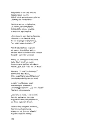 352
Kto prawdy uczuć całej usłucha,
Czasowi zaufa w pełni.
Miłość to nie wartość prosta, głucha.
Zdołamy być sobie wierni?”
Wołał za sercem, co figle płata,
Że pewnie, że wierny będzie.
Póki jaskółka wiosną przylata,
A Mojra nić jego przędzie.
,,Przysięga, to rzecz święta dla duszy.
Złamanie - czyn świętokradczy.
Bo kto przysięgę świętą naruszy,
Ten najgorszego doświadczy!”
Wtedy odwróciła się na pięcie,
Aż płaszcz się uniósł na wietrze.
On sam wśród tłumów miasta, zacięcie
Poszedł i rozmyślał w metrze.
O niej, czy zdolny jest do kochania.
Już u drzwi, przekręca klucze,
I zmęczony wchodzi do mieszkania.
Wtem: ,,puk, puk” – lecz kto tak tłucze?
Otwiera: ,,Ty tutaj?! A dlaczego?!”
Sekretarka, złota dusza,
O tej porze? W tej sukni? Dla niego?
Zmysły swym wdziękiem porusza?
A ciało? Jezu! Boję się pisać!
Nie starczy mi atramentu!
Zmierzył ją wzrokiem – ,,Czy wina nalać?”
Waha się z tego zamętu.
,,Ja wiem, że praca… i nie wypada.
Lecz już wytrzymać nie mogę.
Ciągnie do ciebie, coś podpowiada,
Że dobrą wybieram drogę”.
Światło lamp odbija się na twarzy,
Czerwieni policzka i warg.
Czy on oprzeć się temu odważy?
Czy serce wystawi na targ?
 