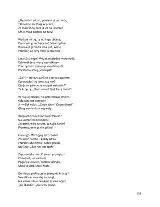 353
,,Słyszałam o tym, powiem ci szczerze,
Tak ludzie szeptają w pracy,
Że masz inną, lecz ja im nie wierzę!
Mnie masz podaną na tacy!
Wydaje mi się, ty też tego chcesz,
Czym jest grzech poczuć bezwstydnie.
Bo nawet jeżeli ta inna jest, wiesz
Przecież, że przy mnie ci zblednie.
Lecz cóż z tego? Wszak względna moralność.
Człowiek jest miarą wszystkiego.
O wszystkim decyduje mentalność!
Pocałunku chcę, jednego!”
,,Co?! – krzyczy bankier z serca zawałem.
Czy poddać się temu czy nie?
Czy ja na pewno ze snu już wstałem?”
Ta krzyczy: ,,Bierz mnie! Tak! Bierz mnie!”
W nią się zatopił, nie przejmował dniem,
Gdy usta ust dotykały.
A myślał wciąż: ,,Carpe diem! Carpe diem!”
Głosy sumienia – wzywały.
Rozpiął koszulę! Co teraz? Panie!?
Na skórze kropelki potu!
Zdradzić, wbić sztylet, to takie tanie?
Przekroczenie granic płotu?
Unosi go! Wir tępej zdrożności!
Zdradzić prosto – każdy zdoła.
Przeklęci duchem ci ludzie prości,
Myślący: ,,Tak nie jest zgoła”.
Zapomniał o niej! O swym promyku!
Co mówił, już uleciało.
Pogarda słowem, rozkosz dotyku,
Mało to dało! Ach! Mało!
Do nieba, piekła czy w przepaść kroczy?
Swe dłonie mocniej zacisnął,
Na wznak silnie zamknął czarne oczy!
,,To skandal”- po cichu pisnął.
 