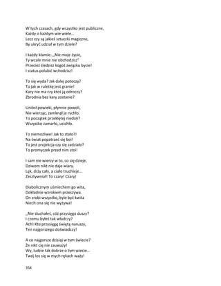 354
W tych czasach, gdy wszystko jest publiczne,
Każdy o każdym wie wiele…
Lecz czy są jakieś sztuczki magiczne,
By ukryć udział w tym dziele?
I każdy kłamie: ,,Nie moje życie,
Ty wcale mnie nie obchodzisz”
Przecież śledzisz kogoś związku bycie!
I status polubić wchodzisz!
To się wyda? Jak dalej potoczy?
To jak w ruletkę jest granie!
Kary nie ma czy ktoś ją odroczy?
Zbrodnia bez kary zostanie?
Uniósł powieki, płynnie powoli,
Nie wierząc, zamknął je rychło.
To początek przeklętej niedoli?
Wszystko zamarło, ucichło.
To niemożliwe! Jak to stało?!
Na świat popatrzeć się boi!
To jest projekcja czy się zadziało?
To promyczek przed nim stoi!
I sam nie wierzy w to, co się dzieje,
Dziwom nikt nie daje wiary.
Lęk, drży cały, a ciało truchleje…
Zesztywniał! To czary! Czary!
Diabolicznym uśmiechem go wita,
Dokładnie wzrokiem przeszywa.
On zrobi wszystko, byle być kwita
Niech ona się nie wyżywa!
,,Nie słuchałeś, cóż przysięga duszy?
I czemu byłeś tak władczy?
Ach! Kto przysięgę świętą naruszy,
Ten najgorszego doświadczy!
A co najgorsze dzisiaj w tym świecie?
Że nikt cię nie zauważy!
Wy, ludzie tak dobrze o tym wiecie…
Twój los się w mych rękach waży!
 