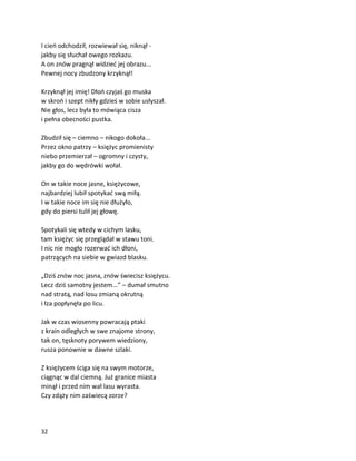 32
I cień odchodził, rozwiewał się, niknął -
jakby się słuchał owego rozkazu.
A on znów pragnął widzieć jej obrazu...
Pewnej nocy zbudzony krzyknął!
Krzyknął jej imię! Dłoń czyjaś go muska
w skroń i szept nikły gdzieś w sobie usłyszał.
Nie głos, lecz była to mówiąca cisza
i pełna obecności pustka.
Zbudził się – ciemno – nikogo dokoła...
Przez okno patrzy – księżyc promienisty
niebo przemierzał – ogromny i czysty,
jakby go do wędrówki wołał.
On w takie noce jasne, księżycowe,
najbardziej lubił spotykać swą miłą.
I w takie noce im się nie dłużyło,
gdy do piersi tulił jej głowę.
Spotykali się wtedy w cichym lasku,
tam księżyc się przeglądał w stawu toni.
I nic nie mogło rozerwać ich dłoni,
patrzących na siebie w gwiazd blasku.
„Dziś znów noc jasna, znów świecisz księżycu.
Lecz dziś samotny jestem...” – dumał smutno
nad stratą, nad losu zmianą okrutną
i łza popłynęła po licu.
Jak w czas wiosenny powracają ptaki
z krain odległych w swe znajome strony,
tak on, tęsknoty porywem wiedziony,
rusza ponownie w dawne szlaki.
Z księżycem ściga się na swym motorze,
ciągnąc w dal ciemną. Już granice miasta
minął i przed nim wał lasu wyrasta.
Czy zdąży nim zaświecą zorze?
 