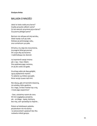 35
Grażyna Antas
BALLADA O MIŁOŚCI
Jakaż to laska siada przy barze?
Czyżby przyszła całkiem sama?
Co też wieczór przyniesie jej w darze?
Czy pozna jakiegoś pana?
Barman nie odrywa od niej wzroku,
śledzi każdy ruch jej ciała.
Dolewa jej wiśniowego soku,
ona rumieńcem już pała.
W końcu mu daje do zrozumienia,
że pragnie bliżej go poznać.
On czuje siłę zauroczenia
i nadchodzącą noc doznań.
Już wymienili swoje imiona:
jak z raju - Ewa i Adam.
Ona podziwia jego ramiona,
on jej do uszka coś gada.
Gruchają sobie jak dwa gołąbki,
sączą wykwintne martini.
To właśnie są miłości początki,
Amor wciąż czuwa nad nimi.
Nie słyszą, gdy ich komórki dzwonią,
nie wiedzą, która godzina.
Co z tego, że ktoś martwi się o nią,
i może jego wspomina?
- Ewo, zostańmy razem do rana.
W mini wyglądasz ponętnie,
ale - on błaga - lepiej, kochana,
bez niej, sam sprawdzę to chętnie…
Potem w hotelowym pokoiku
pocałunkom nie ma końca
i w pieszczotach upojnych bez liku
rozkwita miłość gorąca.
 