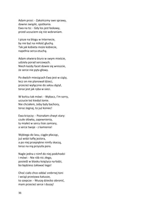 36
Adam prosi: - Zakończmy swe sprawy,
dawne związki, spotkania.
Ewa na to: - Gdy los jest łaskawy,
przed uczuciem się nie wzbraniam.
I pisze na blogu w Internecie,
by nie być na miłość głuchą.
Tak jak kobieta może kobiecie,
napełnia serca otuchą.
Adam otwiera biuro w swym mieście,
udziela porad sercowych.
Niech każdy facet dowie się wreszcie,
że serce nie pyta głowy.
Po dwóch miesiącach Ewa jest w ciąży,
lecz on nie planował dzieci,
przecież wyłącznie do seksu dążył,
teraz jest jak ryba w sieci.
W końcu tak mówi: - Wybacz, I’m sorry,
uczucie też kiedyś tonie.
Nie chciałem, żeby były bachory,
teraz żegnaj, to już koniec!
Ewa krzyczy: - Poznałam chwyt stary:
czułe słówka, zapewnienia,
ty miałeś w sercu lisie zamiary,
a serce twoje - z kamienia!
Wybiega do lasu, ciągle płacząc,
już widzi taflę jeziora,
a po niej przepiękne nimfy skaczą,
teraz na nią przyszła pora.
Nagle jedna z nimf do niej podchodzi
i mówi: - Nie rób nic złego,
posiedź w blasku księżyca na łodzi,
bo będziesz żałować tego!
Choć ciało chce oddać srebrnej toni
i wciąż przeżywa katusze,
to szepcze: - Muszę dziecko obronić,
mam przecież serce i duszę!
 