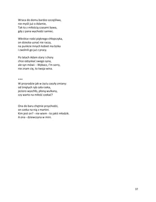 37
Wraca do domu bardzo szczęśliwa,
nie myśli już o Adamie,
Tak to z miłością czasami bywa,
gdy z pana wychodzi samiec.
Wkrótce rodzi pięknego chłopczyka,
on dziecka uznać nie raczy,
na punkcie innych kobiet ma bzika
i zwolnili go już z pracy.
Po latach Adam stary i chory
chce odzyskać swego syna,
ale syn mówi: - Wybacz, I’m sorry,
nie znam cię, to twoja wina.
***
W przyrodzie jak w życiu zaszły zmiany:
od śniętych ryb cała rzeka,
jezioro wyschło, płoną wulkany,
czy warto na miłość czekać?
Ona do baru chętnie przychodzi,
on czeka na nią z martini.
Kim jest on? - nie wiem - to jakiś młodzik.
A ona - dziewczyna w mini.
 