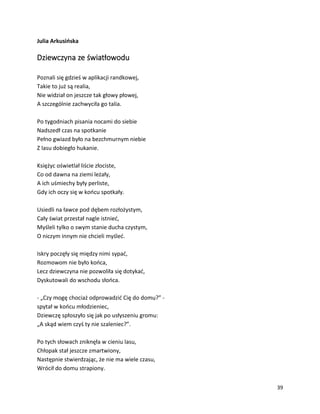 39
Julia Arkusińska
Dziewczyna ze światłowodu
Poznali się gdzieś w aplikacji randkowej,
Takie to już są realia,
Nie widział on jeszcze tak głowy płowej,
A szczególnie zachwyciła go talia.
Po tygodniach pisania nocami do siebie
Nadszedł czas na spotkanie
Pełno gwiazd było na bezchmurnym niebie
Z lasu dobiegło hukanie.
Księżyc oświetlał liście złociste,
Co od dawna na ziemi leżały,
A ich uśmiechy były perliste,
Gdy ich oczy się w końcu spotkały.
Usiedli na ławce pod dębem rozłożystym,
Cały świat przestał nagle istnieć,
Myśleli tylko o swym stanie ducha czystym,
O niczym innym nie chcieli myśleć.
Iskry poczęły się między nimi sypać,
Rozmowom nie było końca,
Lecz dziewczyna nie pozwoliła się dotykać,
Dyskutowali do wschodu słońca.
- „Czy mogę chociaż odprowadzić Cię do domu?” -
spytał w końcu młodzieniec,
Dziewczę spłoszyło się jak po usłyszeniu gromu:
„A skąd wiem czyś ty nie szaleniec?”.
Po tych słowach zniknęła w cieniu lasu,
Chłopak stał jeszcze zmartwiony,
Następnie stwierdzając, że nie ma wiele czasu,
Wrócił do domu strapiony.
 
