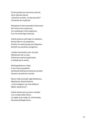 41
Chciał ją kiedyś do restauracji zaprosić,
Same odmowy słyszał:
„Zostańmy w parku, nie daj się prosić!”
Uśmiechał się i wzdychał.
Nietypowa to była wprawdzie dziewczyna,
Nie można temu zaprzeczyć,
Lecz spowiła go niczym pajęczyna,
A on nie chciał tego zniweczyć.
Jednak podczas ostatniego ich spotkania
Patrzył tylko na nią stęskniony,
W końcu nie wytrzymując bez dotykania,
Nachylił się, pocałunku spragniony.
I wtedy niesamowita rzecz się stała,
Młodzieniec był w szoku,
Dziewczyna wprost wyparowała,
A chłopak był w amoku.
Wstał gwałtownie z ławki,
A ona znów się pojawiła,
Spróbował dotknąć jej okularów oprawki,
Jej twarz się wówczas rozmyła.
Nocne niebo przecięła nagle błyskawica,
Młodzieniec dostał olśnienia,
„Tyś to hologram czy może diablica?
Żądam wyjaśnienia!”.
Jednak dziewczyna po prostu zniknęła
I już nie było widać słońca,
Już nigdy się do niego nie uśmiechnęła,
Rozmowa dobiegła końca.
 