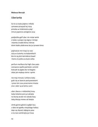 42
Mateusz Barczyk
Uberianka
Co to za laska piękna i młoda
zamawia przejazd tej nocy
pinezka w śródmieściu pięć
minut papieros zamglone oczy
podjeżdża golf uber nie mówi wiele
a laska z psiapsi się żegna i śmieje
i klamka środek klima i klimat
dzień dobry dobranoc bo już prawie kima
piętnaście min tripa na navi
oczy w lusterku na kabaretkach
kto to się dziś tak dobrze bawił
i komu to jedna za dużo setka
perfum marlboro bo high class pato
czerwone szpilki pod kolor szminki
kolczyki w pępku bo na bogato
złote jak mejkap cienie i spinki
nie mija minuta i schlana laska
gubi się w świecie pod powiekami
i przez ten czas przecinania miasta
ona i uber są w końcu sami
uber zbacza z niebieskiej trasy
laska totalnie jest już odcięta
na brynę wcale nie szkoda kasy
taką okazję miewa od święta
silnik gaśnie gdzieś w głębi lasu
z dala od zgiełku miejskiego hałasu
daje się słyszeć odpięcie pasa
a na navi zamknięta już trasa
 