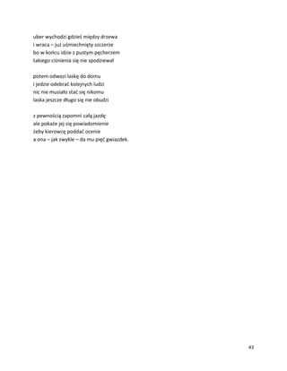 43
uber wychodzi gdzieś między drzewa
i wraca – już uśmiechnięty szczerze
bo w końcu idzie z pustym pęcherzem
takiego ciśnienia się nie spodziewał
potem odwozi laskę do domu
i jedzie odebrać kolejnych ludzi
nic nie musiało stać się nikomu
laska jeszcze długo się nie obudzi
z pewnością zapomni całą jazdę
ale pokaże jej się powiadomienie
żeby kierowcę poddać ocenie
a ona – jak zwykle – da mu pięć gwiazdek.
 