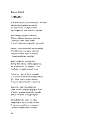 44
Zuzanna Bartczak
Hejtowana
W małym mieście pewna dziewczynka mieszkała
Na imię jej mama Gertruda nadała,
Nie była niestety też zbyt urodziwa
Jej rzeczywistość była smutnie prawdziwa.
Rodzice zajęci, przyjaciół nie miała
Z hejtem od dzieci się często spotykała,
Ciężko jej się żyło, często płakała
O swych problemach powiedzieć nie umiała.
Smutek i samotność bardzo jej doskwierały
W otchłań Internetu często zabierały,
Znajomi z sieci też jej nie oszczędzali
I złe opinie dotkliwie przesyłali.
Mijały szybko dni, miesiące i lata
Zniknął dla Gertrudy sens takiego świata,
Nic ją nie cieszyło, dni były wciąż szare,
Falę hejtu zewsząd przelewały czarę.
Pewnej nocy we śnie ducha napotkała
O wszystkich problemach mu opowiedziała
Ból z siebie zrzuciła, otuchy doznała
Przesłanie od ducha dobrze zrozumiała.
Cały świat i ludzi inaczej odbierała
Dzięki duchowi inną opinię i pogląd miała,
W końcu i w szkole przyjaciółkę poznała
Z którą dobre i złe chwilę przeżywała.
Gertruda dorosła, szkołę ukończyła
Swą pamięć o hejcie za sobą zostawiła
Przestrzega jednak teraz swoje dzieci
Uważajcie na hejt w realu i w sieci!
 