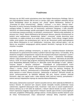 1
Przedmowa
Kończący się rok 2022 został ustanowiony przez Sejm Rokiem Romantyzmu Polskiego. Data ta
jest nieprzypadkowa bowiem 200 lat temu w czerwcu 1822 roku nakładem wileńskiej oficyny
Józefa Zawadzkiego ukazał się pierwszy tom „Poezji” Adama Mickiewicza. Zawierał on
„Przemowę (O poezji romantycznej)”, „Ballady i romanse”, a na końcu „Wiersze różne”.
Wszystkie te utwory stanowią niezwykły wkład do polskiej kultury, jednak na szczególną uwagę
zasługują ballady. To właśnie one, ich konstrukcja, synkretyzm rodzajowy, a nade wszystko
odmienny od oświeceniowego sposób postrzegania świata wprowadziły do polskiej literatury
nurt kulturowy nazwany wcześniej, na zachodzie „romantyzmem”. Możemy więc powiedzieć, że
pierwszy tom „Poezji” Adama Mickiewicza był pierwszym zbiorem utworów romantycznych na
polskim rynku wydawniczym. Nowatorstwo „Ballad i romansów” zostało docenione przez
czytelników, co szybko przekuło się w wielki sukces rynkowy. Tomik zniknął z księgarń bardzo
szybko, przez pewien czas przekazywany był z rąk do rąk. Romantyzm polski zapoczątkowany
przez Adama Mickiewicza to nurt intelektualny i kulturowy, który odcisnął piętno i stał się
obecny we wszystkich następujących później epokach literackich, inspirując do dziś pisarzy,
artystów i muzyków.
Rok 2022 to jubileusz polskiego romantyzmu, co wiąże się z wielokierunkowymi działaniami
skierowanymi na upowszechnianie wiedzy o polskich twórcach tego okresu i ich dorobku. W tej
dziedzinie szczególne zaangażowanie i wsparcie dla inicjatyw kulturalnych związanych z życiem i
twórczością polskich wieszczów okazało Ministerstwo Kultury i Dziedzictwa Narodowego.
Jednym z jego przejawów jest program dotacyjny „Ballady i romanse” skierowany do placówek
kultury i nauki. W ramach tego programu akceptację Ministerstwa uzyskał projekt opracowany
przez Wojewódzką Bibliotekę Publiczną im. Marszałka Józefa Piłsudskiego w Łodzi: „Ballady i
romanse słowem i obrazem malowane”. Przewidywał on przeprowadzenie trzech
ogólnopolskich konkursów, których myślą przewodnią było stworzenie interpretacji wybranego
utworu z tomiku „Poezji” Adama Mickiewicz, której akcja lub stylizacja nawiązuje do
współczesności. Konkursy: „Romantyczność w Photoshopie” (fotograficzny), „Mowa dźwięków
duszy zapisana w czasie (słowno-muzyczny), „Świtezianka w jeansach” (literacki) cieszyły się
dużym zainteresowaniem, do biblioteki wpłynęło 186 prac. Autorzy zarówno utworów
literackich, zdjęć oraz nagrań audio i video wykazali wiele twórczej inwencji, pomysłowości i
talentu tworząc indywidualne impresje do utworów Adama Mickiewicza.
Zbiór poezji „Świtezianka w jeansach” zawiera wszystkie wiersze, które wpłynęły do Biblioteki na
konkurs literacki. W utworach tych ukazana została niezwykła mozaika problemów naszej
codzienności, zagadnień dotyczących etyki, moralności i stylu życia w czasach współczesnych.
Autorzy odnoszą się w nich także do wydarzeń, z którymi obecnie boryka się świat, a które w
historii najnowszej osiągnęły rangę kamieni milowych. Sposób ujęcia tematu w poszczególnych
wierszach, od głęboko refleksyjnego, pełnego zadumy i smutku poprzez wszelkie odcienie uczuć
do relacji humorystycznych, wręcz satyrycznych wskazuje dobrą znajomość specyfiki
 