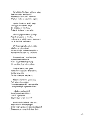 47
Na krótkich filmikach, w tłumie ludzi,
Bawi się amant w najlepsze;
Nawet spotkać się z nią nie trudzi.
Wygląda na to, że zajęcie ma lepsze.
Ogrom dziewczyn wokół niego
Tańczy jak kusicielskie żmije.
Dla chłopaka to nic złego,
Że każda się tak przy nim wije.
Dziewczynę wściekłość ogarnęła.
Pogoda aż ucichła ze strachu.
– „Serca teraz już nie mam – szepnęła. –
Tyś je zniszczył, kochanku!”
Wysłała mu prędko wiadomość.
Jaką? treści tajemniczej.
Sprawdzi, czym była ta znajomość –
Poważnym uczuciem czy żarcikiem.
Po godzinie park okrył się ciszą.
Mgła trwała w najlepsze.
Niebo przybrało barwę mysią.
Nic nie stało się przyjemniejsze.
Chłopak w końcu się zjawił
Na tajemne wezwanie dziewczyny.
Stoi tuż przy cisie
Tak, jak ona sobie tego życzy.
Mgła momentalnie zgęstniała;
Park jakby mleko zalało.
Chłopakiem gęsia skóra wstrząsnęła.
Czyżby coś złego się zapowiadało?
– „Dobrze się bawiłeś? –
Spytał głos niewidzialny. –
Dobrze się bawiłeś,
Gdy nie było twojej panny?”
Amant uniósł zalotnie kącik ust;
Rozpoznał ten melodyjny głos.
Chciał na przeproszenie oczarować ją ciut,
Gdy poczuł na ramieniu drobną dłoń.
 