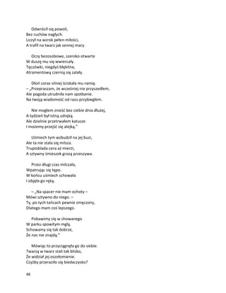 48
Odwrócił się powoli,
Bez ruchów nagłych.
Liczył na wzrok pełen miłości,
A trafił na twarz jak sennej mary.
Oczy bezosobowe, szeroko otwarte
W duszę mu się wwiercały.
Tęczówki, niegdyś błękitne,
Atramentową czernią się zalały.
Dłoń coraz silniej ściskała mu ramię.
– „Przepraszam, że wcześniej nie przyszedłem,
Ale pogoda utrudniła nam spotkanie.
Na twoją wiadomość od razu przybiegłem.
Nie mogłem znieść bez ciebie dnia dłużej,
A tydzień był istną udręką.
Ale dzielnie przetrwałem katusze
I możemy przejść się alejką.”
Uśmiech tym wzbudził na jej buzi,
Ale ta nie stała się milsza.
Trupioblada cera aż mierzi,
A sztywny śmieszek grozą przeszywa.
Przez długi czas milczała,
Wpatrując się tępo.
W końcu uśmiech schowała
I objęła go ręką.
– „Na spacer nie mam ochoty –
Mówi sztywno do niego. –
Ty, po tych tańcach pewnie zmęczony,
Dlatego mam coś lepszego.
Pobawimy się w chowanego
W parku spowitym mgłą.
Schowamy się tak dobrze,
Że nas nie znajdą.”
Mówiąc to przyciągnęła go do siebie.
Twarzą w twarz stali tak blisko,
Że widział jej oszołomienie.
Czyżby przeraziło się biedaczysko?
 