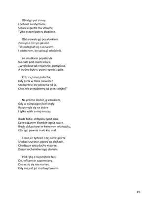 49
Oblał go pot zimny
I pobladł niesłychanie.
Słowa w gardle mu utkwiły;
Tylko oczami patrzy błagalnie.
Obdarowała go pocałunkiem
Zimnym i ostrym jak nóż.
Tak pożegnał się z uczuciem
I oddechem, by spocząć wśród róż.
Ze smutkiem popatrzyła
Na ciało pod cisem leżące.
„Wyglądasz tak niewinnie, pomyślała,
A trudno było ci powstrzymać żądze.
Któż cię teraz pokocha,
Gdy życia w tobie niewiele?
Kto bardziej cię pokocha niż ja,
Choć nie przejdziemy już przez alejkę?”
Na próżno śledzić ją wzrokiem,
Gdy w oślepiającej bieli mgły
Rozpłynęła się na dobre
I tylko wiatr o niej mruczy
Biada tobie, chłopaku spod cisu,
Co w różanym klombie topisz twarz.
Biada chłopakowi w kwietnym wianuszku,
Którego pewnie mało kto znał.
Teraz, co tydzień o tej samej porze,
Słychać szuranie, gdzieś po alejkach.
Chodzą ze sobą duchy w parze;
Dusze kochanków tego stulecia.
Pod rękę z nią smętnie łazi;
On, influencer zapomniany.
Ona o nic się nie martwi,
Gdy nie jest już rozchwytywany.
 