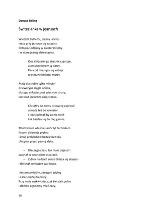 50
Danuta Beling
Świtezianka w jeansach
Wieczór był letni, piękny i cichy -
rzecz przy jeziorze się zaczyna.
Chłopiec odziany w sweterek lichy
i w stare jeansy dziewczyna.
Ona chipsami go chętnie częstuje,
a on uśmiechem ją darzy.
Para od miesiąca się widuje
o wiecznej miłości marzy.
Mają dla siebie tylko minuty -
dziewczyna ciągle ucieka,
dlatego chłopiec jest wiecznie struty,
lecz nad jeziorem wciąż czeka.
Chciałby do domu dziewczę zaprosić
a może też do kawiarni
i ciężki plecak by za nią nosił
tak bardzo się do niej garnie.
Młodzieniec właśnie skończył technikum
liceum dziewoja piękna
i choć problemów będzie bez liku
chłopiec przed panną klęka.
– Dlaczego czasu tak mało dajesz? -
zapytał ze smutkiem w oczach.
– Z dnia na dzień coraz bliższa się stajesz -
i dotknął koniuszek warkocza.
-Jestem ambitny, zdrowy i zdolny
i zaraz pójdę do pracy.
Przy mnie rozkwitniesz jak kwiatek polny
i domek będziemy mieć cacy.
 