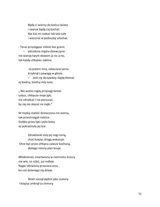 51
Będę ci wierny do końca świata
i zawsze będę cię kochać.
Nie każ mi czekać tak lata całe
i wiecznie w poduszkę szlochać.
- Teraz przysięgasz miłość bez granic
– odrzeknie mądra dziewczyna -
nie wierzę twym słowom ja nic a nic,
tak każdy chłopiec zaklina.
-Ja jestem inny, zobaczysz sama-
krzyknął z powagą w głosie.
– Jeśli cię skrzywdzę i będę kłamać
oj biedny, biedny mój losie.
„ Nie wolno nigdy przysięgi łamać
usłysz, chłopcze moje jęki,
nie zdradzać i nie porzucać,
by się nie skazać na męki.”
W męską stałość dziewczyna nie wierzy,
tak przestrzegali rodzice.
Szybko przez łąki i pola bieży
aż pokraśniały jej lice.
Zdradziecki osty jej nogi ranią,
choć księżyc drogę wskazuje.
Chce być przez chłopca zawsze kochaną,
dlatego niecny plan knuje.
Młodzieniec zmartwiony w ciemności kroczy
nie wie, co robić, już mdleje.
Nagle zdziwiony przeciera oczy ,
bo coś dziwnego się dzieje.
Wiatr zaczął pędzić jako szalony
i księżyc zniknął za chmurą
 
