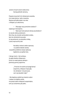 52
jezioro niczym ocean wzburzony
barwą pokryło się burą.
Pojawia się przed nim dziewczyna wysoka,
ma nowe jeansy i włos rozwiany.
Wystarczył tylko jeden rzut oka
i chłopiec już zakochany.
– Dlaczego nocą samotnie siedzisz? -
zapyta go nieznajoma.
– Nad czym tak ważnym dzisiaj się biedzisz?-
Ja cię do siebie przekonam.
Nie chcę, by smutek zamieszkał w tobie,
byś nie uśmiechał się wcale.
Ja się postaram, ja wszystko zrobię,
i precz wyrzucimy żale.
Na dobry melanż ciebie zaproszę
i w podróż dokoła świata;
wszystkie problemy twoje wykoszę
będziemy szczęśliwi lata.
I tak go mami, i tak zachęca,
że pęka biedny chłopczyna.
Coraz to nowe pokusy wkręca -
pierwszą pannę zapomina.
„ Przecież nie wolno przysięgi łamać
wspomnij, chłopcze moje jęki,
nie zdradzać i nie porzucać,
sam się skazałeś męki.”
- Nie będziesz jeździć po świecie całym
i zabaw nie będzie wcale,
nie jesteś takim chłopcem wspaniałym,
sam już zostaniesz jak palec.
 