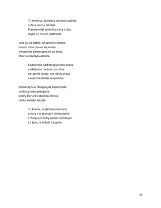 53
To mówiąc, dziewczę warkocz zaplata
i stare jeansy zakłada.
Przypomniał sobie kochaną z lata,
myśli, że rozum postradał.
Lecz już za późno, wszystko stracone
darmo młodzieniec się miota,
nie pojmie dziewczyny on za żonę,
choć wielka była ochota.
Codziennie nad brzeg jeziora wraca
codziennie rzednie mu mina
nic go nie cieszy, nie cieszy praca
i wiecznie miłość wspomina.
Dziewczyna o chłopcu już zapomniała
czeka ją nowa przygoda
dobry kierunek studiów obrała
i tylko miłości szkoda.
To koniec, czytelniku nieznany
rzeczy o w jeansach dziewczynie
i chłopcu w lichy sweter odzianym
i o tym, że miłość ich ginie.
 
