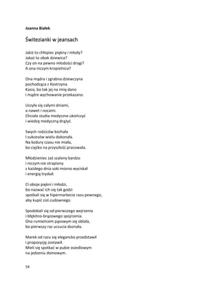 54
Joanna Białek
Świtezianki w jeansach
Jakiż to chłopiec piękny i młody?
Jakaż to obok dziewica?
Czy on na pewno młodości drogi?
A ona niczym kropielnica?
Ona mądra i zgrabna dziewczyna
pochodząca z Kostrzyna.
Kasia, bo tak jej na imię dano
i mądre wychowanie przekazano.
Uczyła się całymi dniami,
a nawet i nocami.
Chciała studia medyczne ukończyć
i wiedzę medyczną drążyć.
Swych rodziców kochała
I sukcesów wielu dokonała.
Na bzdury czasu nie miała,
bo ciężko na przyszłość pracowała.
Młodzieniec zaś szalony bardzo
i niczym nie strapiony
z każdego dnia soki mocno wyciskał
i energią tryskał.
Ci oboje piękni i młodzi,
bo nazwać ich się tak godzi
spotkali się w hipermarkecie razu pewnego,
aby kupić coś cudownego.
Spodobali się od pierwszego wejrzenia
i błękitno-brązowego spojrzenia.
Ona rumieńcem pąsowym się oblała,
bo pierwszy raz uczucia doznała.
Marek od razu się elegancko przedstawił
i propozycję zostawił.
Mieli się spotkać w pubie osiedlowym
na jedzeniu domowym.
 