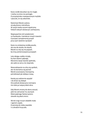 55
Kasia randki doczekać się nie mogła
i melisa na stres nie pomogła.
O przystojniaku nowopoznanym myślała
i poczuła, że się zakochała.
Natomiast Marek szalony
strzałą Amora nietrafiony.
W socjal media nocami wpatrzony
fotkami obcych dziewczyn zachwycony.
Wypisywał do nich wiadomości
na facebooku i twinderze innych nowości
Czarował, komplementy prawił
przy czym świetnie się bawił.
Kasia na umówioną randkę poszła,
ale ona do skutku nie doszła.
Marek na niej się nie pojawił,
bo inną zainteresowania przejawił.
Lata obojgu szybko minęły,
łzy Kasi dawno spłynęły.
Marzenia swoje twardo spełniała,
ale zadra w sercu nie stopniała.
Nieoczekiwanie na ulicy się spotkali,
ale nie do końca się poznali.
Marek oczarowany nieznajomą
potraktował jak zdobycz nową.
Kwiaty jej codziennie wysyłał
i do drzwi się dobijał.
Ona jednak dziewczyna roztropna
nie stała już więcej obok okna.
Gdy Marek smutny do domu wracał,
jakiś los zatrzymać mu się kazał.
Obok pięknego Świtezi jeziora
ukazała się jakaś zmora.
Wzrok srogi niczym diabełki miała
i ogniem ziajała.
O pomstę do nieba zawołała
I o zdradzie krzyczała.
 