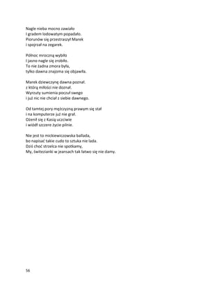 56
Nagle nieba mocno zawiało
I gradem lodowatym popadało.
Piorunów się przestraszył Marek
i spojrzał na zegarek.
Północ mroczną wybiło
I jasno nagle się zrobiło.
To nie żadna zmora była,
tylko dawna znajoma się objawiła.
Marek dziewczynę dawna poznał.
z którą miłości nie doznał.
Wyrzuty sumienia poczuł swego
i już nic nie chciał z siebie dawnego.
Od tamtej pory mężczyzną prawym się stał
i na komputerze już nie grał.
Ożenił się z Kasią uczciwie
i wiódł szczere życie pilnie.
Nie jest to mickiewiczowska ballada,
bo napisać takie cudo to sztuka nie lada.
Dziś choć strzelca nie spotkamy,
My, świtezianki w jeansach tak łatwo się nie damy.
 