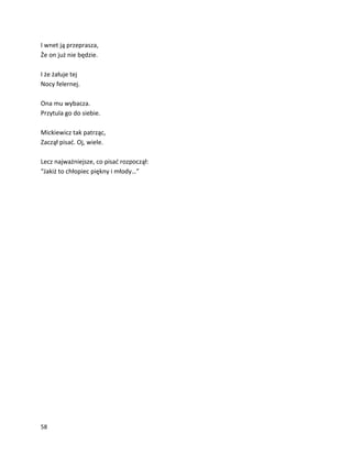 58
I wnet ją przeprasza,
Że on już nie będzie.
I że żałuje tej
Nocy felernej.
Ona mu wybacza.
Przytula go do siebie.
Mickiewicz tak patrząc,
Zaczął pisać. Oj, wiele.
Lecz najważniejsze, co pisać rozpoczął:
“Jakiż to chłopiec piękny i młody…”
 