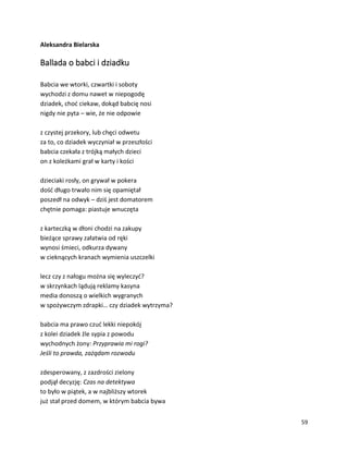 59
Aleksandra Bielarska
Ballada o babci i dziadku
Babcia we wtorki, czwartki i soboty
wychodzi z domu nawet w niepogodę
dziadek, choć ciekaw, dokąd babcię nosi
nigdy nie pyta – wie, że nie odpowie
z czystej przekory, lub chęci odwetu
za to, co dziadek wyczyniał w przeszłości
babcia czekała z trójką małych dzieci
on z koleżkami grał w karty i kości
dzieciaki rosły, on grywał w pokera
dość długo trwało nim się opamiętał
poszedł na odwyk – dziś jest domatorem
chętnie pomaga: piastuje wnuczęta
z karteczką w dłoni chodzi na zakupy
bieżące sprawy załatwia od ręki
wynosi śmieci, odkurza dywany
w cieknących kranach wymienia uszczelki
lecz czy z nałogu można się wyleczyć?
w skrzynkach lądują reklamy kasyna
media donoszą o wielkich wygranych
w spożywczym zdrapki… czy dziadek wytrzyma?
babcia ma prawo czuć lekki niepokój
z kolei dziadek źle sypia z powodu
wychodnych żony: Przyprawia mi rogi?
Jeśli to prawda, zażądam rozwodu
zdesperowany, z zazdrości zielony
podjął decyzję: Czas na detektywa
to było w piątek, a w najbliższy wtorek
już stał przed domem, w którym babcia bywa
 