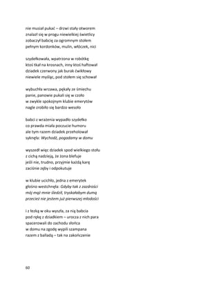 60
nie musiał pukać – drzwi stały otworem
znalazł się w progu niewielkiej świetlicy
zobaczył babcię za ogromnym stołem
pełnym kordonków, mulin, włóczek, nici
szydełkowała, wpatrzona w robótkę
ktoś tkał na krosnach, inny ktoś haftował
dziadek czerwony jak burak ćwikłowy
niewiele myśląc, pod stołem się schował
wybuchła wrzawa, pękały ze śmiechu
panie, panowie pukali się w czoło
w zwykle spokojnym klubie emerytów
nagle zrobiło się bardzo wesoło
babci z wrażenia wypadło szydełko
co prawda miała poczucie humoru
ale tym razem dziadek przeholował
syknęła: Wychodź, pogadamy w domu
wyszedł więc dziadek spod wielkiego stołu
z cichą nadzieją, że żona blefuje
jeśli nie, trudno, przyjmie każdą karę
zaciśnie zęby i odpokutuje
w klubie ucichło, jedna z emerytek
głośno westchnęła: Gdyby tak z zazdrości
mój mąż mnie śledził, tryskałabym dumą
przecież nie jestem już pierwszej młodości
i z łezką w oku wyszła, za nią babcia
pod rękę z dziadkiem – urocza z nich para
spacerowali do zachodu słońca
w domu na zgodę wypili szampana
razem z balladą – tak na zakończenie
 