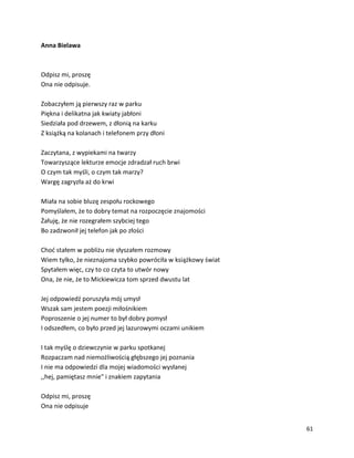 61
Anna Bielawa
Odpisz mi, proszę
Ona nie odpisuje.
Zobaczyłem ją pierwszy raz w parku
Piękna i delikatna jak kwiaty jabłoni
Siedziała pod drzewem, z dłonią na karku
Z książką na kolanach i telefonem przy dłoni
Zaczytana, z wypiekami na twarzy
Towarzyszące lekturze emocje zdradzał ruch brwi
O czym tak myśli, o czym tak marzy?
Wargę zagryzła aż do krwi
Miała na sobie bluzę zespołu rockowego
Pomyślałem, że to dobry temat na rozpoczęcie znajomości
Żałuję, że nie rozegrałem szybciej tego
Bo zadzwonił jej telefon jak po złości
Choć stałem w pobliżu nie słyszałem rozmowy
Wiem tylko, że nieznajoma szybko powróciła w książkowy świat
Spytałem więc, czy to co czyta to utwór nowy
Ona, że nie, że to Mickiewicza tom sprzed dwustu lat
Jej odpowiedź poruszyła mój umysł
Wszak sam jestem poezji miłośnikiem
Poproszenie o jej numer to był dobry pomysł
I odszedłem, co było przed jej lazurowymi oczami unikiem
I tak myślę o dziewczynie w parku spotkanej
Rozpaczam nad niemożliwością głębszego jej poznania
I nie ma odpowiedzi dla mojej wiadomości wysłanej
,,hej, pamiętasz mnie" i znakiem zapytania
Odpisz mi, proszę
Ona nie odpisuje
 