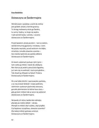 62
Ewa Bodalska
Dziewczyna ze Świdermajera
Wśród sosen i piasków u wrót do stolicy
jest gródek ukryty u borów granicy.
Tu brzeg malowany otula go Świdra,
tu sarny i bobry, tu kryje się wydra.
I żyła wśród lasów, i prosta, i szczera
dziewczyna ze Świdermajera.
Przed światem ukryty jej dom – tam w zieleni,
wśród chmurnej gęstwiny i mroków, i cieni.
Na piasku wyrosła, przed wiatrem nie klęka,
strzelista i smukła otwocka sosenka –
lecz świata tęsknota jej spokój odbiera
dziewczyna ze Świdermajera.
Za lasem uśpionym pulsuje rytm życia –
tam czeka ją miłość i świat do zdobycia.
Nie starcza jej wiatru pieszczota łagodna,
już rwie się na wolność i życia jest głodna…
Tak złowił ją chłopak na falach Tindera.
Dziewczynę ze Świdermajera.
On znał tylko blichtr i warszawskie parkiety,
a w niej znalazł dzikość i nowe podniety.
Jaśminem szalonym pachniały wieczory,
gorzało płomieniem to letnie love story –
gdy grotem miłości tak w serce się wdzierał
dziewczyny ze Świdermajera.
Skrywały ich leśne świderskie odmęty,
płynęły po niebie obłoki – okręty.
Płonęła ta miłość zbyt szybko, zbyt prędko.
Czy będziesz szczęśliwa, otwocka sosenko?
Dla takiej miłości gotowa umierać.
Dziewczyna ze Świdermajera.
 