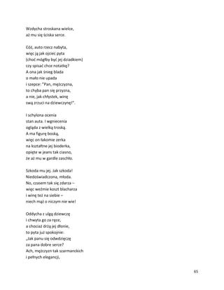 65
Wzdycha stroskana wielce,
aż mu się ściska serce.
Cóż, auto rzecz nabyta,
więc ją jak ojciec pyta
(choć mógłby być jej dziadkiem)
czy spisać chce notatkę?
A ona jak śnieg blada
o mało nie upada
i szepce: ”Pan, mężczyzna,
to chyba pan się przyzna,
a nie, jak chłystek, winę
swą zrzuci na dziewczynę!”.
I schylona ocenia
stan auta. I wgniecenia
ogląda z wielką troską.
A ma figurę boską,
więc on łakomie zerka
na kształtne jej bioderka,
opięte w jeans tak ciasno,
że aż mu w gardle zaschło.
Szkoda mu jej. Jak szkoda!
Niedoświadczona, młoda.
No, czasem tak się zdarza –
więc weźmie koszt blacharza
i winę też na siebie –
niech mąż o niczym nie wie!
Oddycha z ulgą dziewczę
i chwyta go za ręce,
a chociaż drżą jej dłonie,
to pyta już spokojnie:
„Jak panu się odwdzięczę
za pana dobre serce?
Ach, mężczyzn tak szarmanckich
i pełnych elegancji,
 