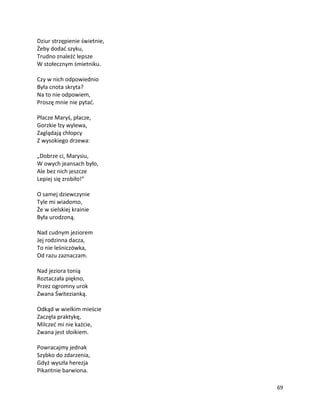 69
Dziur strzępienie świetnie,
Żeby dodać szyku,
Trudno znaleźć lepsze
W stołecznym śmietniku.
Czy w nich odpowiednio
Była cnota skryta?
Na to nie odpowiem,
Proszę mnie nie pytać.
Płacze Maryś, płacze,
Gorzkie łzy wylewa,
Zaglądają chłopcy
Z wysokiego drzewa:
„Dobrze ci, Marysiu,
W owych jeansach było,
Ale bez nich jeszcze
Lepiej się zrobiło!”
O samej dziewczynie
Tyle mi wiadomo,
Że w sielskiej krainie
Była urodzoną.
Nad cudnym jeziorem
Jej rodzinna dacza,
To nie leśniczówka,
Od razu zaznaczam.
Nad jeziora tonią
Roztaczała piękno,
Przez ogromny urok
Zwana Świtezianką.
Odkąd w wielkim mieście
Zaczęła praktykę,
Milczeć mi nie każcie,
Zwana jest słoikiem.
Powracajmy jednak
Szybko do zdarzenia,
Gdyż wyszła herezja
Pikantnie barwiona.
 