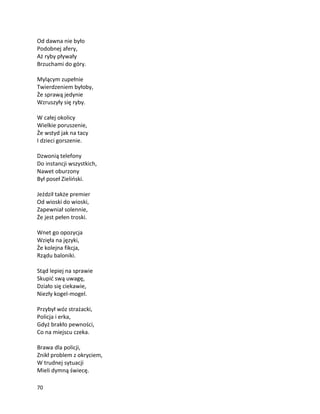 70
Od dawna nie było
Podobnej afery,
Aż ryby pływały
Brzuchami do góry.
Mylącym zupełnie
Twierdzeniem byłoby,
Że sprawą jedynie
Wzruszyły się ryby.
W całej okolicy
Wielkie poruszenie,
Że wstyd jak na tacy
I dzieci gorszenie.
Dzwonią telefony
Do instancji wszystkich,
Nawet oburzony
Był poseł Zieliński.
Jeździł także premier
Od wioski do wioski,
Zapewniał solennie,
Że jest pełen troski.
Wnet go opozycja
Wzięła na języki,
Że kolejna fikcja,
Rządu baloniki.
Stąd lepiej na sprawie
Skupić swą uwagę,
Działo się ciekawie,
Niezły kogel-mogel.
Przybył wóz strażacki,
Policja i erka,
Gdyż brakło pewności,
Co na miejscu czeka.
Brawa dla policji,
Znikł problem z okryciem,
W trudnej sytuacji
Mieli dymną świecę.
 