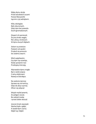71
Kłęby dymu skryły
Przed wścibskich oczami
Postać Marysieńki
Łącznie z jej wdziękami.
Kilku ekologów
Było oburzonych,
Gdyż dym bez powodu
Dusił zgromadzonych.
Ekspert ich pocieszał,
Że przy braku węgla,
Nie utkną z kretesem
W dymu burych kłębach.
Zieloni w proteście
Paskami od spodni
Przykuli się wreszcie
Do siedmiu latarni.
Mieli wątpliwości,
Czy dym się rozwieje,
Kiedy sprawnie nasi
Przekopią mierzeję.
Wprawdzie dymu mogło
Być o wiele więcej
Z winy elektrowni
Nowej w Ostrołęce.
Na zasłonie dymnej
Sprawa się nie kończy,
Gdyż do akcji czynnej
Oficer się włączył.
Wojak myślał pewnie,
Że poligon zoczył,
Bo założył maskę
I przed siebie skoczył.
Jeszcze krzyk zwycięski
Słychać było z głębi,
A wokół dym czarny
Kłębił się i kłębił.
 