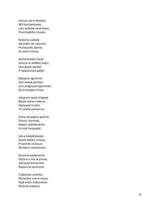 73
Jeszcze się w ekstazie
Wili kochankowie,
Lecz widzów na drzewie
Przechodziło mrowie.
Robiono zakłady.
Jak jeden do czterech
Przeważało zdanie,
Że utnie interes.
Kochankowie trwali
Jeszcze w słodkiej więzi,
Lecz gapie spadali
Z najwyższych gałęzi.
Napięcie ogromne,
Sam widok porażał,
Lecz pragnę przypomnieć,
Że to wstępna fraza.
Jak grom tasak śmignął,
Błysło ostrze srebrne...
Opisywać trudno
Te chwile potworne.
Krwią zbryzgana pościel,
Ściany i komoda,
Nawet rododendron,
Co stał nieopodal.
Jak w kalejdoskopie
Zaszła wielka zmiana,
Przyćmiła rozkosze
Zbrodnia niesłychana.
Straszne wydarzenie,
Głośno o nim w prasie,
Jak łatwo korzeniem
Napsuć w życiorysie.
Trąbią bez ustanku
Wszystkie znane stacje,
Stąd wielu małżonków
Skróciło wakacje.
 