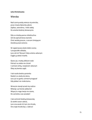 75
Julia Chmielowska
Wierzba
Nad czarną wodą zwiesza się wierzba,
przez miasto Bytomka płynie
Zapłacz, wierzbino, i listki oddaj
Do wianka biednej dziewczynie.
Żyła za miedzą panna młodziuchna
Jak ów pęd pierwszy wyrosła
Choć wiotką jeszcze, z sercem śmiejącym
Zastała ją życia wiosna.
W najpierwszej szkole dobre oceny
I przyjaciółki zdobyła,
Lecz cóż to? Niczym! Gdy w domu własnym
Ciągła ją żałość trawiła.
Ojciec jej z matką skłóceni stale
Patrzeć na siebie nie chcieli
I zamiast córką, rozejściem własnym
Obaj się bardzo zajęli.
I tak nosiła biedna panienka
Radość ze szkoły do domu
Lecz już na ganku uśmiech przygasał
Gdy płakać nie miała komu.
Wreszcie stanęli przed nią rodzice
Mówiąc: już koniec płakania!
Więcej tu noga twoja nie stanie,
Do samolotu czas wsiadać!
I tak zechcieli biedną dzieweczkę
Za wielki ocean zabrać,
Lecz ona wcale iść tam nie chciała,
Ona stąd chciała być, z Zabrza!
 