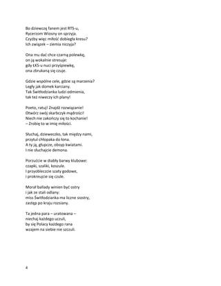 4
Bo dziewczę fanem jest RTS-u,
Rycerzom Wiosny on sprzyja.
Czyżby więc miłość dobiegła kresu?
Ich związek – ziemia niczyja?
Ona mu dać chce czarną polewkę,
on ją wokalnie stresuje:
gdy ŁKS-u nuci przyśpiewkę,
ona zbrukaną się czuje.
Gdzie wspólne cele, gdzie są marzenia?
Legły jak domek karciany.
Tak Świtłodzianka ludzi odmienia,
tak też niweczy ich plany!
Poeto, ratuj! Znajdź rozwiązanie!
Otwórz swój skarbczyk mądrości!
Niech nie zakończy się to kochanie!
– Zrobię to w imię miłości.
Słuchaj, dzieweczko, tak między nami,
przytul chłopaka do łona.
A ty ją, głupcze, obsyp kwiatami.
I nie słuchajcie demona.
Porzućcie w diabły barwy klubowe:
czapki, szaliki, koszule.
I przyobleczcie szaty godowe,
i prokreujcie się czule.
Morał ballady winien być ostry
i jak ze stali odlany:
miss Świtłodzianka ma liczne siostry,
zastęp po kraju rozsiany.
Ta jedna para – uratowana –
niechaj każdego uczuli,
by się Polacy każdego rana
wzajem na siebie nie szczuli.
 