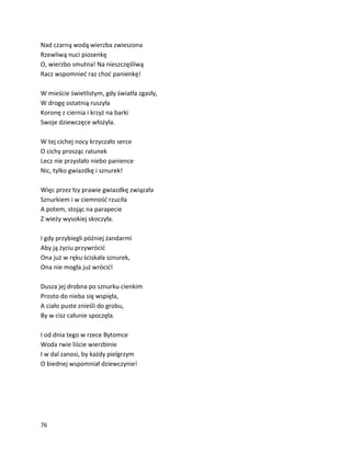76
Nad czarną wodą wierzba zwieszona
Rzewliwą nuci piosenkę
O, wierzbo smutna! Na nieszczęśliwą
Racz wspomnieć raz choć panienkę!
W mieście świetlistym, gdy światła zgasły,
W drogę ostatnią ruszyła
Koronę z ciernia i krzyż na barki
Swoje dziewczęce włożyła.
W tej cichej nocy krzyczało serce
O cichy prosząc ratunek
Lecz nie przysłało niebo panience
Nic, tylko gwiazdkę i sznurek!
Więc przez łzy prawie gwiazdkę związała
Sznurkiem i w ciemność rzuciła
A potem, stojąc na parapecie
Z wieży wysokiej skoczyła.
I gdy przybiegli później żandarmi
Aby ją życiu przywrócić
Ona już w ręku ściskała sznurek,
Ona nie mogła już wrócić!
Dusza jej drobna po sznurku cienkim
Prosto do nieba się wspięła,
A ciało puste znieśli do grobu,
By w cisz całunie spoczęła.
I od dnia tego w rzece Bytomce
Woda rwie liście wierzbinie
I w dal zanosi, by każdy pielgrzym
O biednej wspomniał dziewczynie!
 