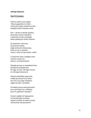 77
Jadwiga Dajewska
ŚWITEZIANKA
Ciemna zasłona nocy opada
i błyszczą gwiazdy na niebie.
srebrzysty księżyc oświetla ziemię –
brzegiem jeziora idą dwa cienie.
Ona – ubrana w obcisłe spodnie,
bluzeczkę z dużym dekoltem,
z powiewem wiatru jej długie
włosy spadają do ramion zalotnie.
W spodniach z dziurami,
bo przecież modne,
objął ramieniem dziewczynę,
którą co noc tu spotyka…
czemu u licha ona go zwodzi, unika?
Z nastaniem świtu, każdego ranka
cichcem umyka mu…
taka to z niej Świtezianka!
Chłopak pracuje w niewielkiej firmie,
dorabia też po godzinach.
On tego nie wie, nikt tego nie wie,
co robi jego dziewczyna.
Chętnie poślubiłby swoją miłą,
miałby ją wreszcie przy sobie,
lecz ona uczuć jego niepewna,
ciągle się waha i sprawdza.
Chciałaby jeszcze wolną pozostać,
po co jej wiązać się z chłopem,
prać mu, gotować i sprzątać?
Czasem wydębi od niego grosza
na kosmetyczkę czy basen,
wystarczy także na modne ciuszki,
niechaj więc tak pozostanie!
 