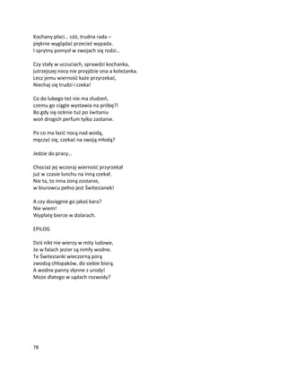 78
Kochany płaci… cóż, trudna rada –
pięknie wyglądać przecież wypada.
I sprytny pomysł w zwojach się rodzi…
Czy stały w uczuciach, sprawdzi kochanka,
jutrzejszej nocy nie przyjdzie ona a koleżanka.
Lecz jemu wierność każe przyrzekać,
Niechaj się trudzi i czeka!
Co do lubego też nie ma złudzeń,
czemu go ciągle wystawia na próbę?!
Bo gdy się ocknie tuż po świtaniu
woń drogich perfum tylko zastanie.
Po co ma łazić nocą nad wodą,
męczyć się, czekać na swoją młodą?
Jedzie do pracy…
Chociaż jej wczoraj wierność przyrzekał
już w czasie lunchu na inną czekał.
Nie ta, to inna żoną zostanie,
w biurowcu pełno jest Świtezianek!
A czy dosięgnie go jakaś kara?
Nie wiem!
Wypłatę bierze w dolarach.
EPILOG
Dziś nikt nie wierzy w mity ludowe,
że w falach jezior są nimfy wodne.
Te Świtezianki wieczorną porą
zwodzą chłopaków, do siebie biorą.
A wodne panny słynne z urody!
Może dlatego w sądach rozwody?
 