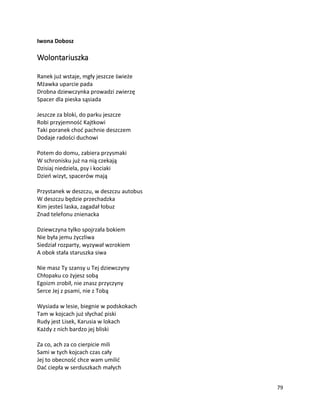 79
Iwona Dobosz
Wolontariuszka
Ranek już wstaje, mgły jeszcze świeże
Mżawka uparcie pada
Drobna dziewczynka prowadzi zwierzę
Spacer dla pieska sąsiada
Jeszcze za bloki, do parku jeszcze
Robi przyjemność Kajtkowi
Taki poranek choć pachnie deszczem
Dodaje radości duchowi
Potem do domu, zabiera przysmaki
W schronisku już na nią czekają
Dzisiaj niedziela, psy i kociaki
Dzień wizyt, spacerów mają
Przystanek w deszczu, w deszczu autobus
W deszczu będzie przechadzka
Kim jesteś laska, zagadał łobuz
Znad telefonu znienacka
Dziewczyna tylko spojrzała bokiem
Nie była jemu życzliwa
Siedział rozparty, wyzywał wzrokiem
A obok stała staruszka siwa
Nie masz Ty szansy u Tej dziewczyny
Chłopaku co żyjesz sobą
Egoizm zrobił, nie znasz przyczyny
Serce Jej z psami, nie z Tobą
Wysiada w lesie, biegnie w podskokach
Tam w kojcach już słychać piski
Rudy jest Lisek, Karusia w lokach
Każdy z nich bardzo jej bliski
Za co, ach za co cierpicie mili
Sami w tych kojcach czas cały
Jej to obecność chce wam umilić
Dać ciepła w serduszkach małych
 