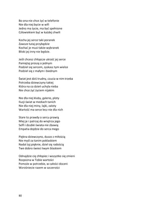 80
Bo ona nie chce żyć w telefonie
Nie dla niej bycie w wifi
Jedno ma życie, ma być spełnione
Człowiekiem być w każdej chwili
Kocha jej serce taki poranek
Zawsze tutaj przybędzie
Kochać je musi także wybranek
Bliski jej inny nie będzie.
Jeśli chcesz chłopcze ukraść jej serce
Pamiętaj proszę o jednym
Podziel się sercem, zyskasz tym wielce
Podziel się z małym i biednym
Świat jest dziś trudny, czucia w nim trzeba
Potrzeba dziewczyny takiej
Która na co dzień uchyla nieba
Nie chce żyć życiem nijakim
Nie dla niej kluby, galerie, ploty
Iluzji świat w mediach tanich
Nie dla niej miny, lajki, zaloty
Wartość ma serce lecz nie dla nich
Stare to prawdy o sercu prawią
Miej je i patrzaj do wnętrza jego
Selfi i dzubki świata nie zbawią
Empatia dojdzie do serca mego
Piękna dziewczyno, duszo z miłością
Nie myśl za tanim poklaskiem
Nadal żyj pięknie, dziel się radością
Twe dobro świeci twym blaskiem
Odnajdzie cię chłopiec i wszystko się zmieni
Rozpozna w Tobie wartości
Pomoże w potrzebie, w całości doceni
Wzrośniecie razem w szczerości
 