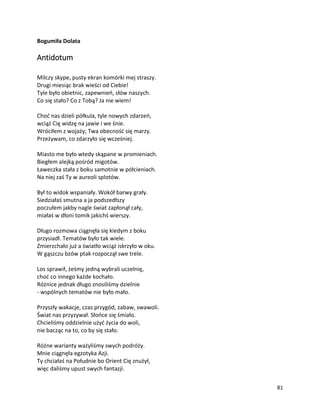 81
Bogumiła Dolata
Antidotum
Milczy skype, pusty ekran komórki mej straszy.
Drugi miesiąc brak wieści od Ciebie!
Tyle było obietnic, zapewnień, słów naszych.
Co się stało? Co z Tobą? Ja nie wiem!
Choć nas dzieli półkula, tyle nowych zdarzeń,
wciąż Cię widzę na jawie i we śnie.
Wróciłem z wojaży; Twa obecność się marzy.
Przeżywam, co zdarzyło się wcześniej.
Miasto me było wtedy skąpane w promieniach.
Biegłem alejką pośród migotów.
Ławeczka stała z boku samotnie w półcieniach.
Na niej zaś Ty w aureoli splotów.
Był to widok wspaniały. Wokół barwy grały.
Siedziałaś smutna a ja podszedłszy
poczułem jakby nagle świat zapłonął cały,
miałaś w dłoni tomik jakichś wierszy.
Długo rozmowa ciągnęła się kiedym z boku
przysiadł. Tematów było tak wiele.
Zmierzchało już a światło wciąż iskrzyło w oku.
W gąszczu bzów ptak rozpoczął swe trele.
Los sprawił, żeśmy jedną wybrali uczelnię,
choć co innego każde kochało.
Różnice jednak długo znosiliśmy dzielnie
- wspólnych tematów nie było mało.
Przyszły wakacje, czas przygód, zabaw, swawoli.
Świat nas przyzywał. Słońce się śmiało.
Chcieliśmy oddzielnie użyć życia do woli,
nie bacząc na to, co by się stało.
Różne warianty ważyliśmy swych podróży.
Mnie ciągnęła egzotyka Azji.
Ty chciałaś na Południe bo Orient Cię znużył,
więc daliśmy upust swych fantazji.
 