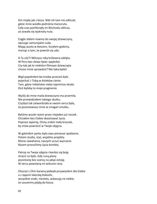 82
Dni mijały jak z bicza. Nikt ich tam nie odliczał,
gdzie mnie wiodła podróżna marszruta.
Cały czas pochłonęły mi Wschodu oblicza,
aż ozwała się tęsknoty nuta.
Ciągle słałem nowiny do swojej dziewczyny,
opisując samurajskie cuda.
Mając pusto w kieszeni, liczyłem godziny,
marząc o tym, że powrót się uda.
A Ty cóż?! Milczysz niby królewna zaklęta.
W Peru bez słowa lipiec spędziłaś.
Czy tak jak te niektóre filmowe dziewczęta
chcesz mnie sprawdzić? Nie taka byłaś!
Błąd popełniłem bo trzeba przecież było
pojechać z Tobą w Azteków cienie.
Tam, gdzie indiańskie niebo tajemnice skryło.
Dziś byłoby to moje pragnienie.
Wyślij do mnie maila dziewczyno ma przemiła.
Nie przewidziałem takiego skutku.
Czyżbyś tak zatwardziała w swoim sercu była,
że pozostawiasz mnie w zmagań smutku.
Byliśmy wszak razem przez niejeden już roczek.
Chciałem bez Ciebie skosztować życia.
Poprzez Japonię, Chiny zrobić mały kroczek,
by znów powrócić w Twoje objęcia.
W gdańskim parku było owo pierwsze spotkanie.
Potem studia, staż, wspólne projekty.
Różne zawahania, naszych uczuć wyznanie.
Razem przeszliśmy życia korekty.
Patrzę na Twoje zdjęcia i bardzo się boję
stracić co było. Gdy runą plany
pozostanę bez szansy na jakąś ostoję.
W sercu powstaną mi wieczne rany.
Chociaż z Chin barwny jedwab przywiozłem dla Ciebie
a z Japonii laleczkę Kokoshi,
wszystkie znaki, niestety, wskazują na niebie,
że souveniry pójdą do kosza.
 