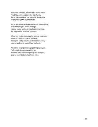 83
Będziesz żałować, jeśli nie dasz znaku życia.
Trudno później przekreślać złe chwile,
bo ja tak naprawdę nie mam nic do ukrycia,
więc przyślij SMS-a; choć tyle!
Ku przestrodze te słowa w wierszu swoim piszę:
nie wystawiaj na próbę niczego,
szanuj swoją wolność niby bezcenną niszę,
by swą miłość uchronić od złego.
Choć być może nie wszystko jeszcze utracone,
w sercu zadra na zawsze zostanie.
Lecz jeśli kiedyś wezmę Ciebie za swą żonę,
wiem, jak bronić prawdziwe kochanie.
Wspólne pasje podstawą zgodnego pożycia.
Tolerancja konieczną zaś cechą.
Inne szczyty uniesień są wciąż do zdobycia,
gdy za nami doświadczeń jest echo.
 