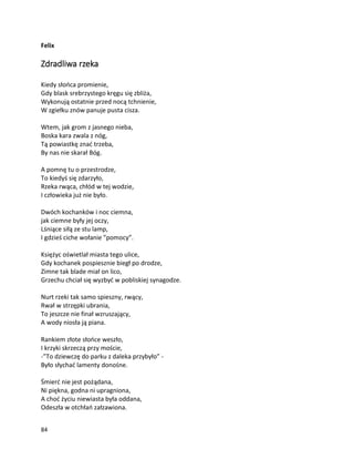84
Felix
Zdradliwa rzeka
Kiedy słońca promienie,
Gdy blask srebrzystego kręgu się zbliża,
Wykonują ostatnie przed nocą tchnienie,
W zgiełku znów panuje pusta cisza.
Wtem, jak grom z jasnego nieba,
Boska kara zwala z nóg,
Tą powiastkę znać trzeba,
By nas nie skarał Bóg.
A pomnę tu o przestrodze,
To kiedyś się zdarzyło,
Rzeka rwąca, chłód w tej wodzie,
I człowieka już nie było.
Dwóch kochanków i noc ciemna,
jak ciemne były jej oczy,
Lśniące siłą ze stu lamp,
I gdzieś ciche wołanie ”pomocy”.
Księżyc oświetlał miasta tego ulice,
Gdy kochanek pospiesznie biegł po drodze,
Zimne tak blade miał on lico,
Grzechu chciał się wyzbyć w pobliskiej synagodze.
Nurt rzeki tak samo spieszny, rwący,
Rwał w strzępki ubrania,
To jeszcze nie finał wzruszający,
A wody niosła ją piana.
Rankiem złote słońce weszło,
I krzyki skrzeczą przy moście,
-”To dziewczę do parku z daleka przybyło” -
Było słychać lamenty donośne.
Śmierć nie jest pożądana,
Ni piękna, godna ni upragniona,
A choć życiu niewiasta była oddana,
Odeszła w otchłań załzawiona.
 