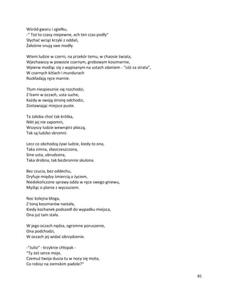 85
Wśród gwaru i zgiełku,
-“ Toż to czasy niepewne, ach ten czas podły“
Słychać wciąż krzyki z oddali,
Żałośnie snują swe modły.
Wtem ludzie w czerni, na przekór temu, w chaosie świata,
Wjechawszy w powozie czarnym, grobowym koszmarnie,
Wpierw modląc się z wypisanym na ustach zdaniem - “cóż za strata”,
W czarnych kitlach i mundurach
Rozkładają ręce marnie.
Tłum niespiesznie się rozchodzi,
Z łzami w oczach, usta suche,
Każdy w swoją stronę odchodzi,
Zostawiając miejsce puste.
Ta żałoba choć tak krótka,
Nikt jej nie zapomni,
Wszyscy ludzie wewnątrz płaczą,
Tak są ludzko skromni.
Lecz co obchodzą żywi ludzie, kiedy to ona,
Taka zimna, zbezczeszczona,
Sine usta, ubrudzona,
Taka drobna, tak bezbronnie skulona.
Bez czucia, bez oddechu,
Dryfuje między śmiercią a życiem,
Niedokończone sprawy odda w ręce swego gniewu,
Myśląc o planie z wyczuciem.
Noc kolejna błoga,
Z toną koszmarów nastała,
Kiedy kochanek podszedł do wypadku miejsca,
Ona już tam stała.
W jego oczach nędza, ogromne poruszenie,
Ona podchodzi,
W oczach jej widać obrzydzenie.
-“Julio“ - krzyknie chłopak -
“Ty żeś serce moje,
Czemuż twoja dusza tu w nocy się mota,
Co robisz na ziemskim padole?“
 