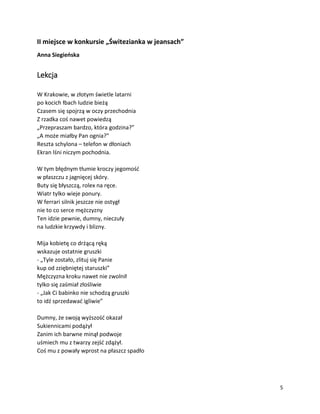 5
II miejsce w konkursie „Świtezianka w jeansach”
Anna Siegieńska
Lekcja
W Krakowie, w złotym świetle latarni
po kocich łbach ludzie bieżą
Czasem się spojrzą w oczy przechodnia
Z rzadka coś nawet powiedzą
„Przepraszam bardzo, która godzina?”
„A może miałby Pan ognia?”
Reszta schylona – telefon w dłoniach
Ekran lśni niczym pochodnia.
W tym błędnym tłumie kroczy jegomość
w płaszczu z jagnięcej skóry.
Buty się błyszczą, rolex na ręce.
Wiatr tylko wieje ponury.
W ferrari silnik jeszcze nie ostygł
nie to co serce mężczyzny
Ten idzie pewnie, dumny, nieczuły
na ludzkie krzywdy i blizny.
Mija kobietę co drżącą ręką
wskazuje ostatnie gruszki
- „Tyle zostało, zlituj się Panie
kup od zziębniętej staruszki”
Mężczyzna kroku nawet nie zwolnił
tylko się zaśmiał złośliwie
- „Jak Ci babinko nie schodzą gruszki
to idź sprzedawać igliwie”
Dumny, że swoją wyższość okazał
Sukiennicami podążył
Zanim ich barwne minął podwoje
uśmiech mu z twarzy zejść zdążył.
Coś mu z powały wprost na płaszcz spadło
 