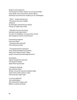 86
Wargi mu drżą widocznie,
Pot słonawym smakiem zalewa mu usta spierzchnięte,
Twarz blada, oko w przerażeniu od łzy migocze
Znalazłszy się w koszmarze myślenie już mu nieobojętne.
-“Milcz“ - krzyknie dziewczyna -
“Nie jestem twą Julią z tragedii
Szekspira“
Ze złowrogim spojrzeniem go chwyta,
Patrząc na niego niczym zbira.
-”Złamałeś nie serce lecz duszę
Złamałeś zasady tego świata!
Ten park mi świadkiem, że samą smierć zmuszę
Byś największe cierpieć musiał katusze”
Przerażenie go ogarnia
Krok w tył stawia
-”Sprawę trzeba zakończyć”
Tak to dziewczę mawia
-”Tyś popełnił grzech najcięższy!
Przez zdradę doszedłeś do momentu
Gdzie przez twoją chciwość i błędy
Jestem zmuszona do wiecznego lamentu!”-
Krok kolejny
Zaduch w powietrzu wyczuwa
Taki był jej los biedny
Zjawa bliżej się przysuwa
-”Spokojnie mój drogi
Nie uciekniesz łatwo.
Widzę, że ty już do ucieczki w połowie drogi,
Jesteś tchórz wielki, jakich tu mało,
Zatrzymaj więc swoje nogi!”
To uczucie jakby lód,
Tak to była klątwa,
Złym kochankom droga w pół,
Będzie na zawsze przecięta.
 