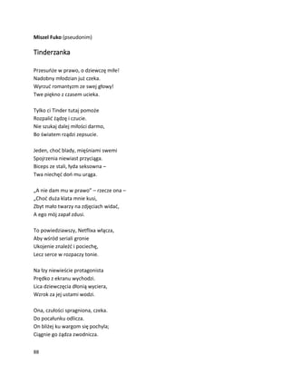 88
Miszel Fuko (pseudonim)
Tinderzanka
Przesuńże w prawo, o dziewczę miłe!
Nadobny młodzian już czeka.
Wyrzuć romantyzm ze swej głowy!
Twe piękno z czasem ucieka.
Tylko ci Tinder tutaj pomoże
Rozpalić żądzę i czucie.
Nie szukaj dalej miłości darmo,
Bo światem rządzi zepsucie.
Jeden, choć blady, mięśniami swemi
Spojrzenia niewiast przyciąga.
Biceps ze stali, łyda seksowna –
Twa niechęć doń mu urąga.
„A nie dam mu w prawo” – rzecze ona –
„Choć duża klata mnie kusi,
Zbyt mało twarzy na zdjęciach widać,
A ego mój zapał zdusi.
To powiedziawszy, Netflixa włącza,
Aby wśród seriali gronie
Ukojenie znaleźć i pociechę,
Lecz serce w rozpaczy tonie.
Na łzy niewieście protagonista
Prędko z ekranu wychodzi.
Lica dziewczęcia dłonią wyciera,
Wzrok za jej ustami wodzi.
Ona, czułości spragniona, czeka.
Do pocałunku odlicza.
On bliżej ku wargom się pochyla;
Ciągnie go żądza zwodnicza.
 